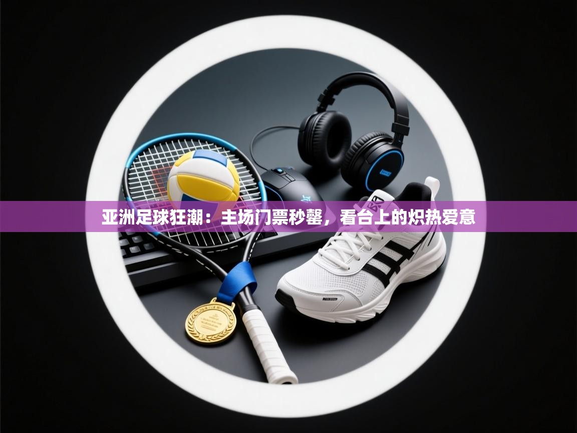 亚洲足球狂潮:主场门票秒罄,看台上的炽热爱意 第2张